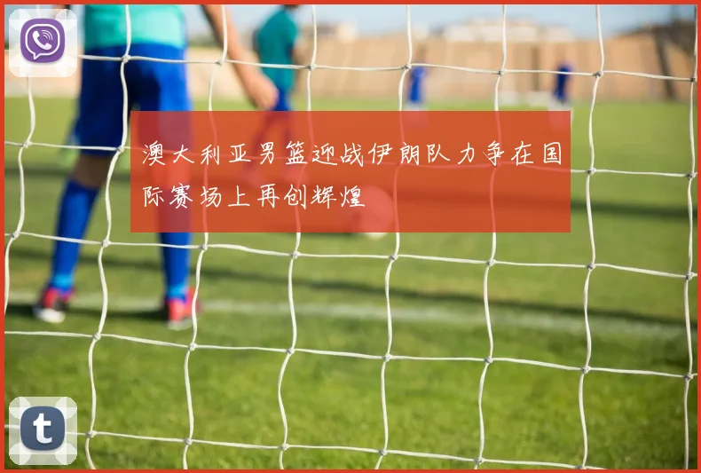 澳大利亚男篮迎战伊朗队力争在国际赛场上再创辉煌