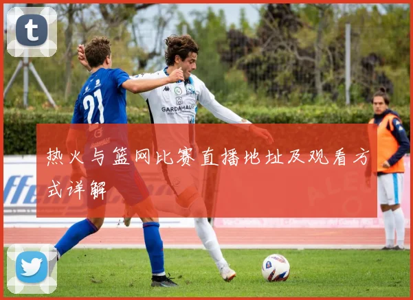 热火与篮网比赛直播地址及观看方式详解