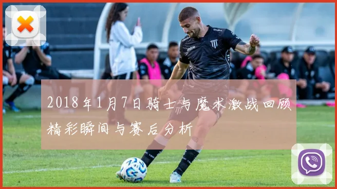 2018年1月7日骑士与魔术激战回顾精彩瞬间与赛后分析
