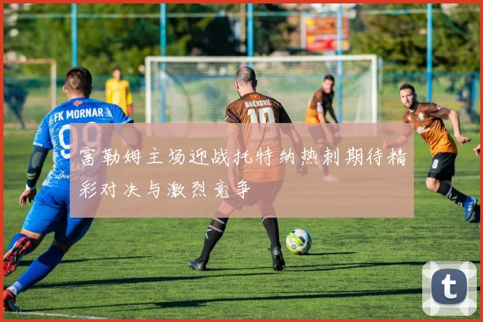 富勒姆主场迎战托特纳热刺期待精彩对决与激烈竞争